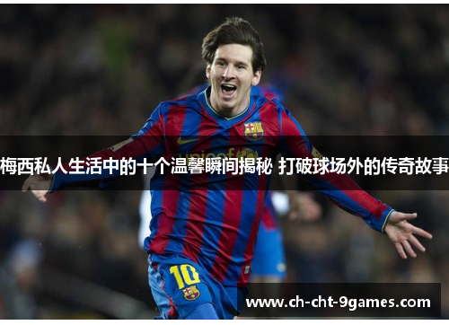 梅西私人生活中的十个温馨瞬间揭秘 打破球场外的传奇故事